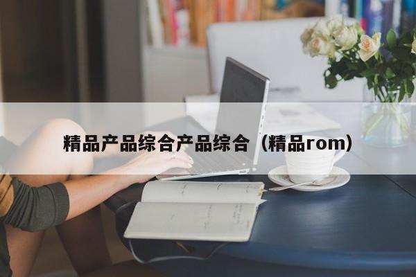 精品产品综合产品综合（精品rom）