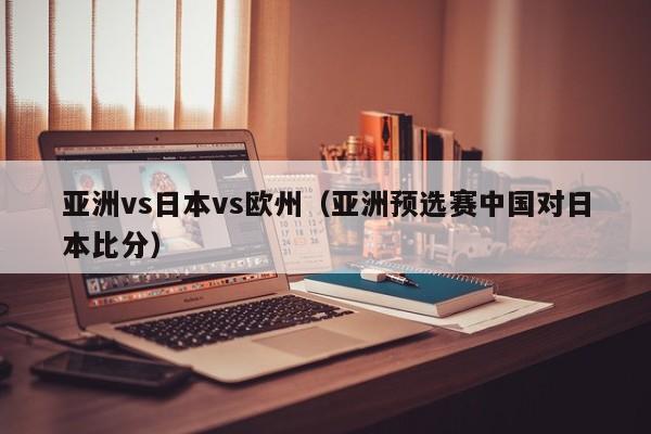 亚洲vs日本vs欧州（亚洲预选赛中国对日本比分）